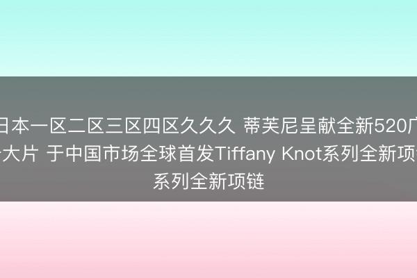 日本一区二区三区四区久久久 蒂芙尼呈献全新520广告大片 于中国市场全球首发Tiffany Knot系列全新项链