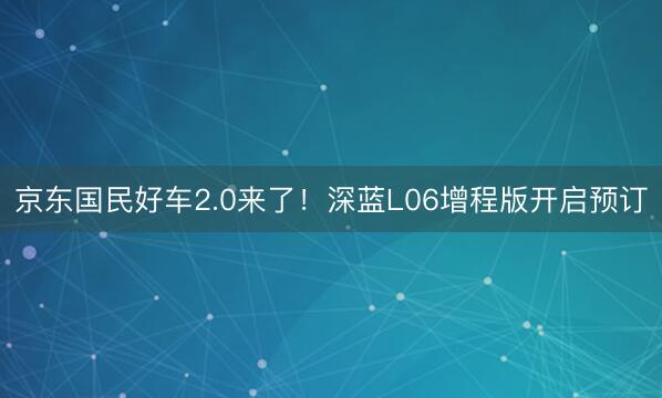 京东国民好车2.0来了！深蓝L06增程版开启预订
