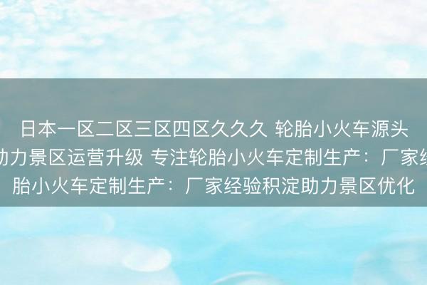 日本一区二区三区四区久久久 轮胎小火车源头定制厂家：匠心制造助力景区运营升级 专注轮胎小火车定制生产：厂家经验积淀助力景区优化