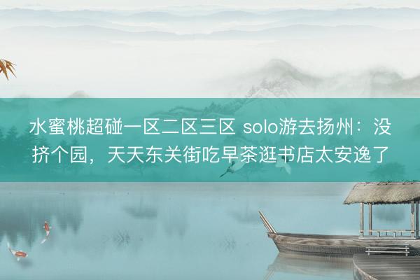 水蜜桃超碰一区二区三区 solo游去扬州：没挤个园，天天东关街吃早茶逛书店太安逸了