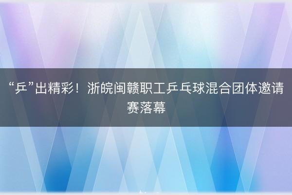 “乒”出精彩！浙皖闽赣职工乒乓球混合团体邀请赛落幕