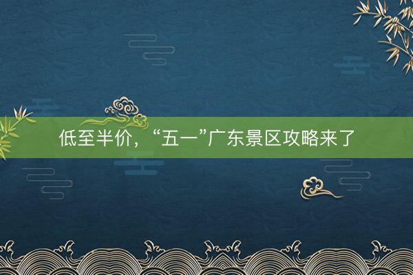 低至半价，“五一”广东景区攻略来了