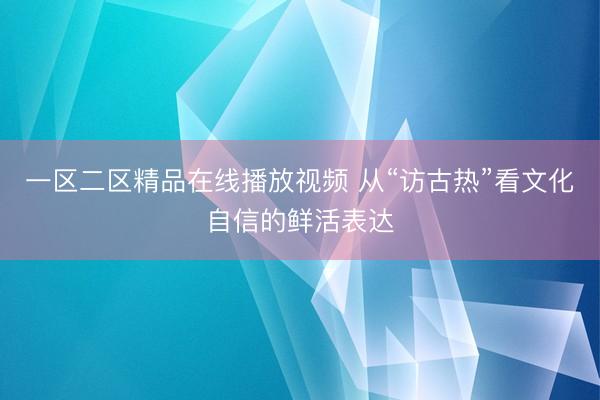一区二区精品在线播放视频 从“访古热”看文化自信的鲜活表达
