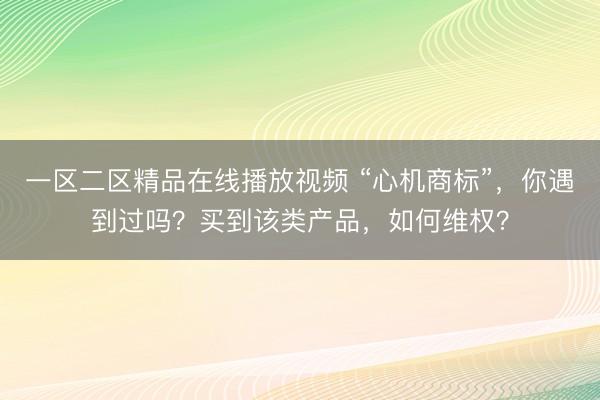 一区二区精品在线播放视频 “心机商标”，你遇到过吗？买到该类产品，如何维权？
