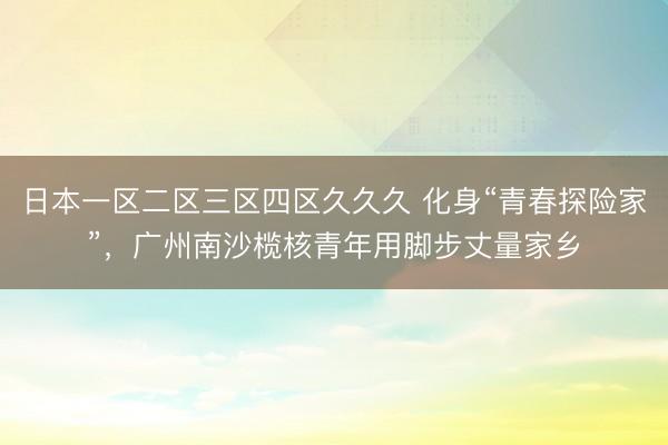 日本一区二区三区四区久久久 化身“青春探险家”，广州南沙榄核青年用脚步丈量家乡