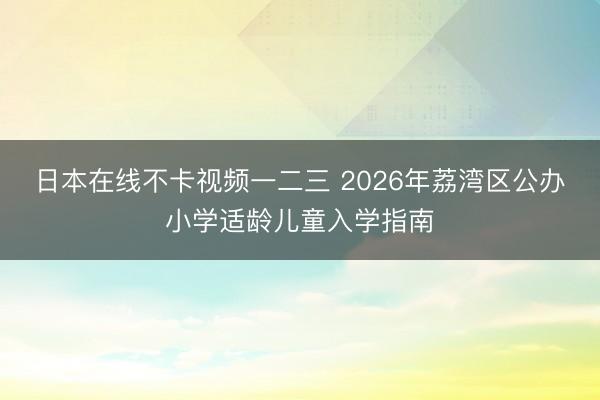 日本在线不卡视频一二三 2026年荔湾区公办小学适龄儿童入学指南
