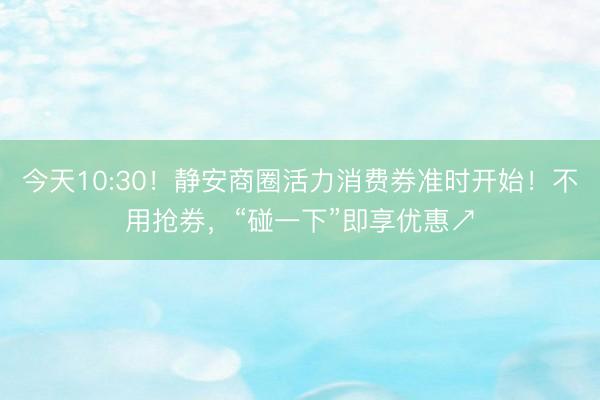 今天10:30！静安商圈活力消费券准时开始！不用抢券，“碰一下”即享优惠↗