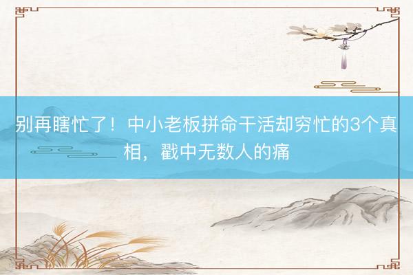 别再瞎忙了！中小老板拼命干活却穷忙的3个真相，戳中无数人的痛