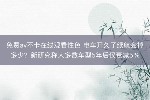 免费av不卡在线观看性色 电车开久了续航会掉多少？新研究称大多数车型5年后仅衰减5%