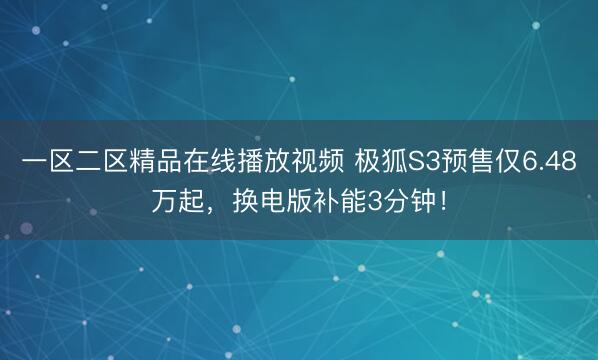 一区二区精品在线播放视频 极狐S3预售仅6.48万起，换电版补能3分钟！