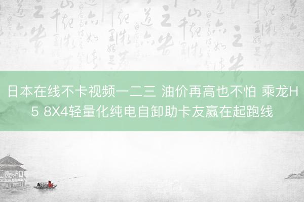 日本在线不卡视频一二三 油价再高也不怕 乘龙H5 8X4轻量化纯电自卸助卡友赢在起跑线