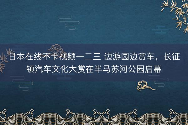 日本在线不卡视频一二三 边游园边赏车，长征镇汽车文化大赏在半马苏河公园启幕