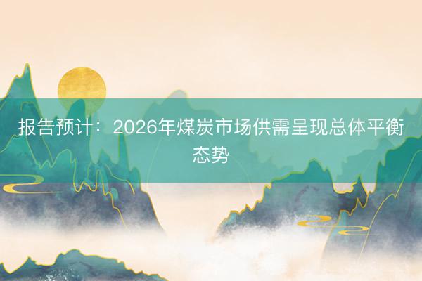 报告预计：2026年煤炭市场供需呈现总体平衡态势
