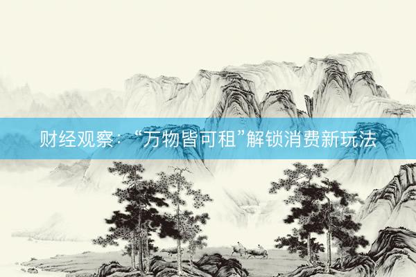 财经观察：“万物皆可租”解锁消费新玩法