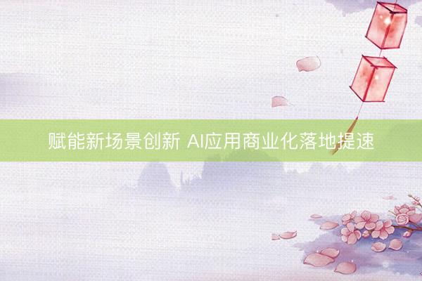 赋能新场景创新 AI应用商业化落地提速