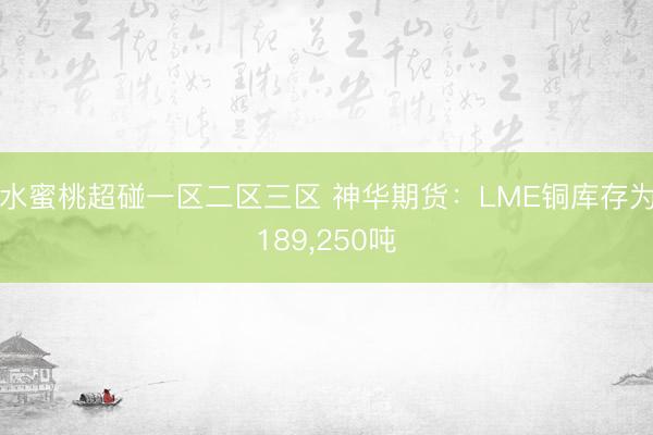 水蜜桃超碰一区二区三区 神华期货：LME铜库存为189，250吨