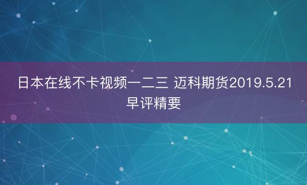 日本在线不卡视频一二三 迈科期货2019.5.21早评精要