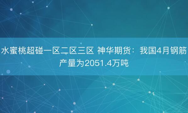 水蜜桃超碰一区二区三区 神华期货：我国4月钢筋产量为2051.4万吨