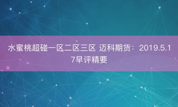 水蜜桃超碰一区二区三区 迈科期货：2019.5.17早评精要