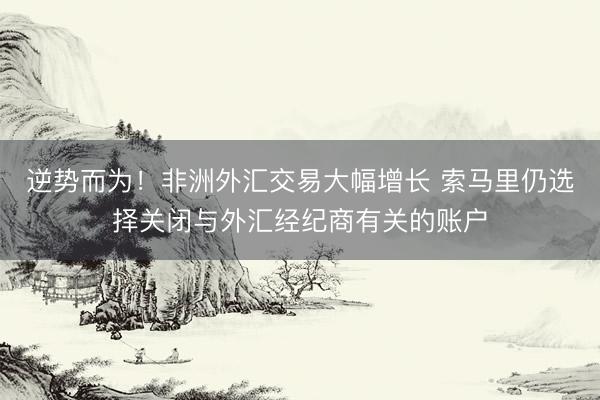 逆势而为！非洲外汇交易大幅增长 索马里仍选择关闭与外汇经纪商有关的账户
