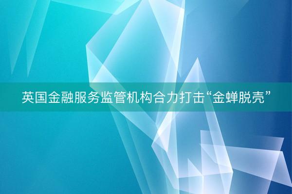 英国金融服务监管机构合力打击“金蝉脱壳”