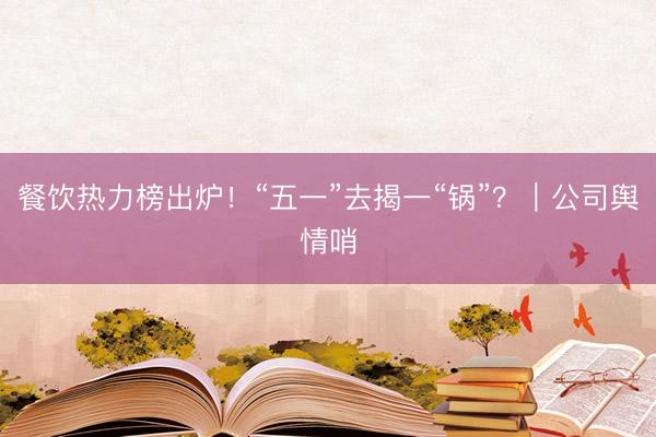 餐饮热力榜出炉！“五一”去揭一“锅”？｜公司舆情哨