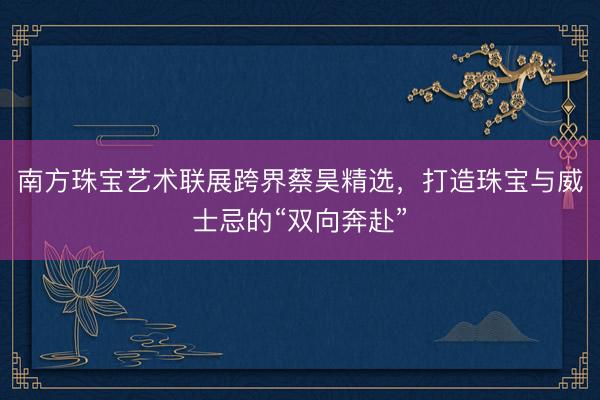 南方珠宝艺术联展跨界蔡昊精选，打造珠宝与威士忌的“双向奔赴”