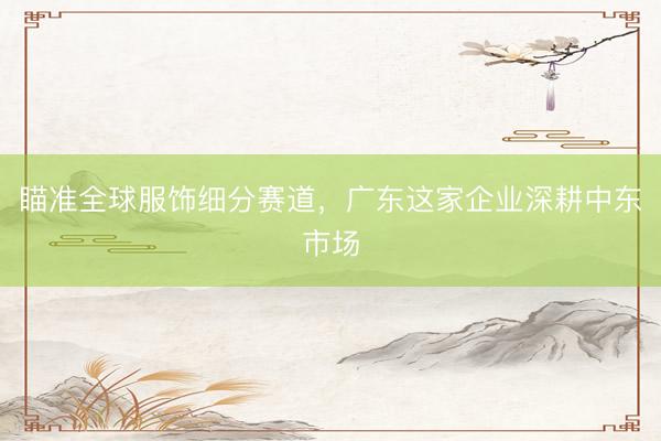 瞄准全球服饰细分赛道，广东这家企业深耕中东市场