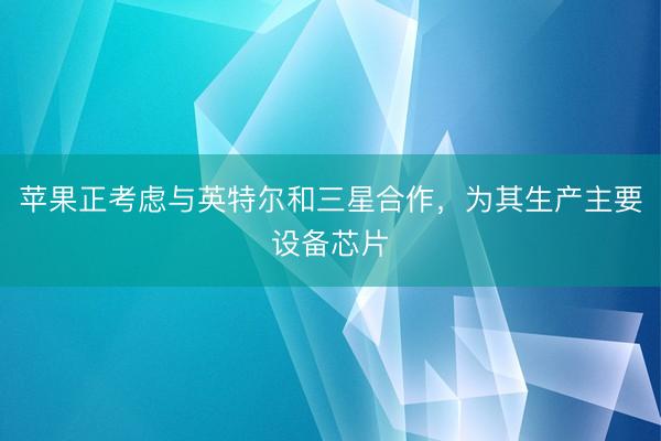 苹果正考虑与英特尔和三星合作，为其生产主要设备芯片