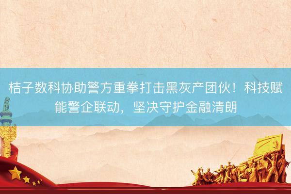 桔子数科协助警方重拳打击黑灰产团伙！科技赋能警企联动，坚决守护金融清朗