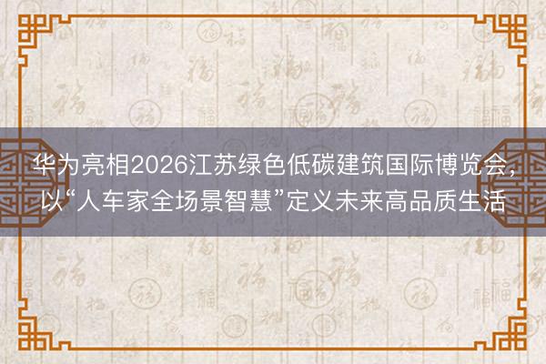 华为亮相2026江苏绿色低碳建筑国际博览会，以“人车家全场景智慧”定义未来高品质生活