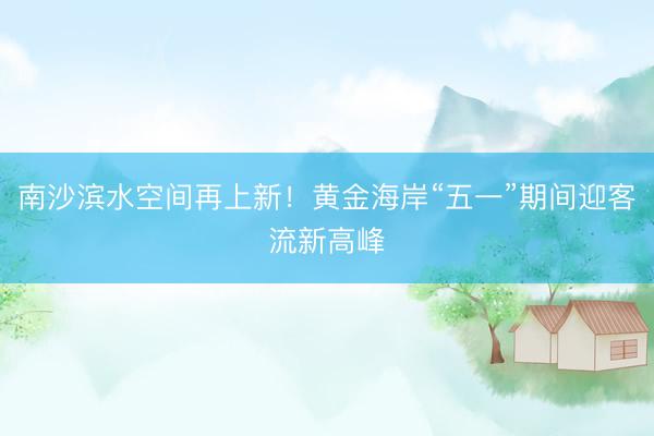 南沙滨水空间再上新！黄金海岸“五一”期间迎客流新高峰