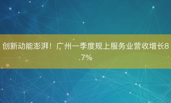 创新动能澎湃！广州一季度规上服务业营收增长8.7%