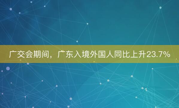 广交会期间，广东入境外国人同比上升23.7%