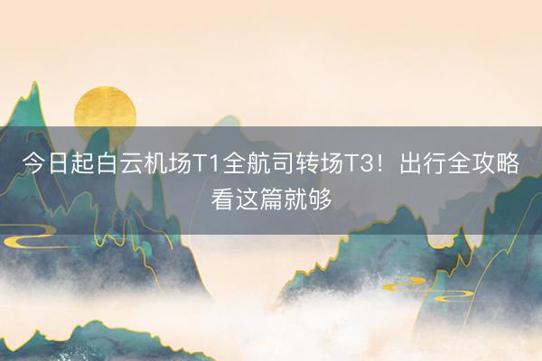 今日起白云机场T1全航司转场T3！出行全攻略看这篇就够