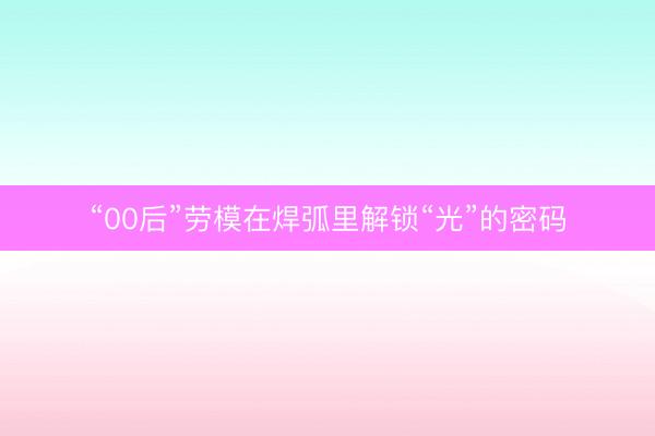 “00后”劳模在焊弧里解锁“光”的密码