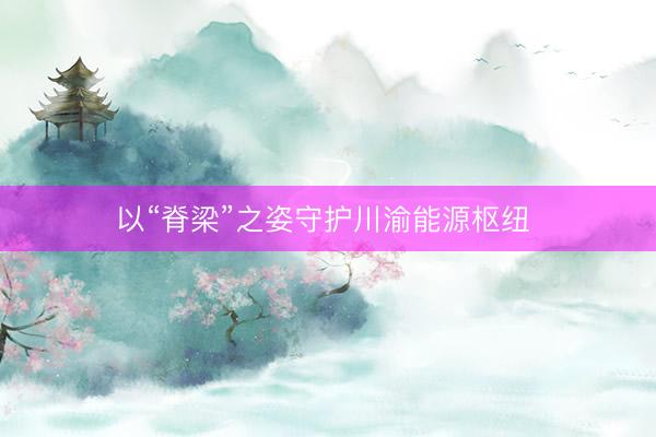 以“脊梁”之姿守护川渝能源枢纽 