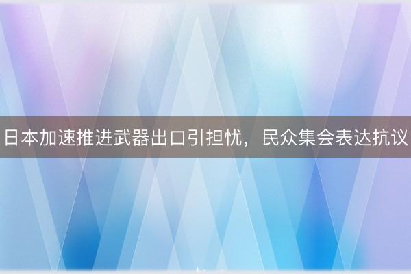 日本加速推进武器出口引担忧，民众集会表达抗议