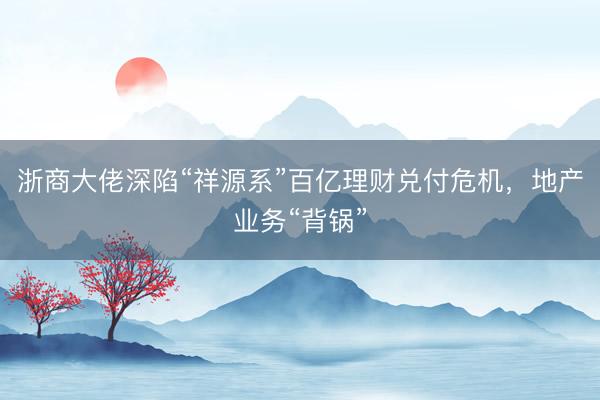 浙商大佬深陷“祥源系”百亿理财兑付危机，地产业务“背锅”