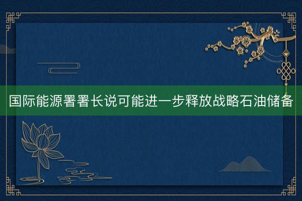 国际能源署署长说可能进一步释放战略石油储备