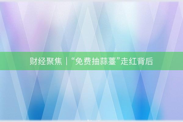 财经聚焦｜“免费抽蒜薹”走红背后