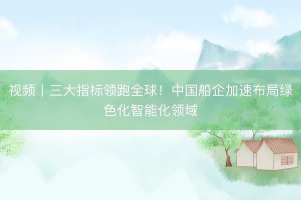 视频｜三大指标领跑全球！中国船企加速布局绿色化智能化领域