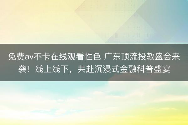 免费av不卡在线观看性色 广东顶流投教盛会来袭！线上线下，共赴沉浸式金融科普盛宴