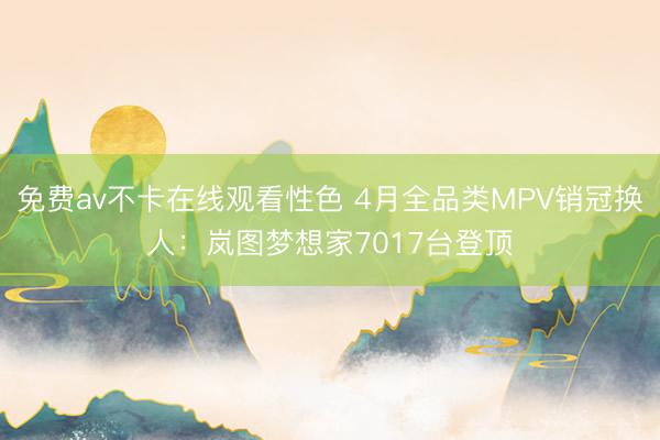 免费av不卡在线观看性色 4月全品类MPV销冠换人：岚图梦想家7017台登顶
