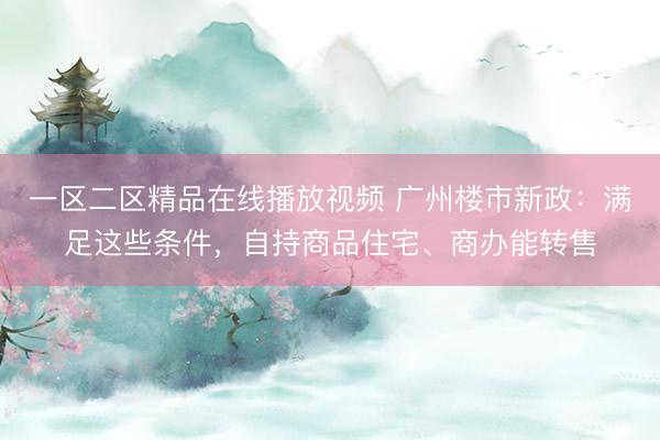 一区二区精品在线播放视频 广州楼市新政：满足这些条件，自持商品住宅、商办能转售