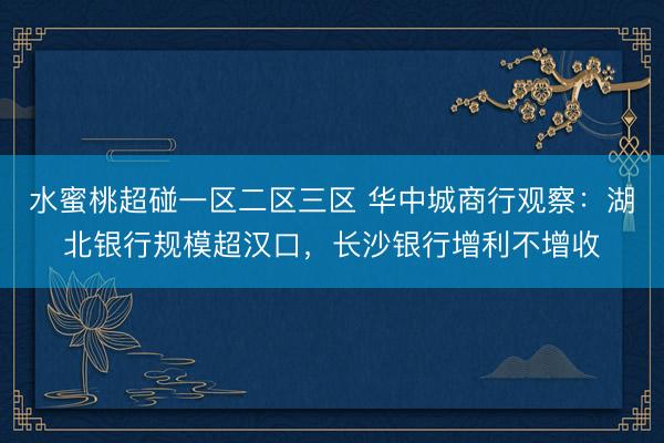 水蜜桃超碰一区二区三区 华中城商行观察：湖北银行规模超汉口，长沙银行增利不增收