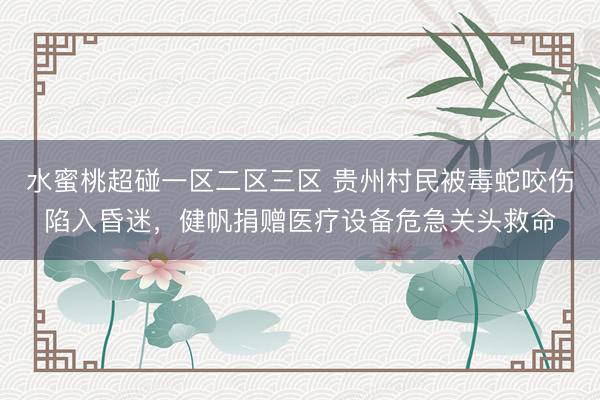 水蜜桃超碰一区二区三区 贵州村民被毒蛇咬伤陷入昏迷，健帆捐赠医疗设备危急关头救命