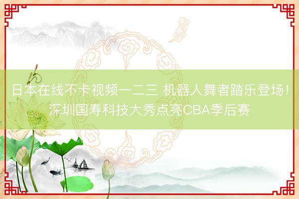 日本在线不卡视频一二三 机器人舞者踏乐登场！深圳国寿科技大秀点亮CBA季后赛