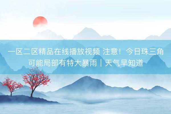 一区二区精品在线播放视频 注意！今日珠三角可能局部有特大暴雨｜天气早知道