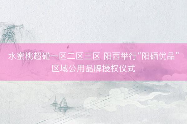 水蜜桃超碰一区二区三区 阳西举行“阳硒优品”区域公用品牌授权仪式